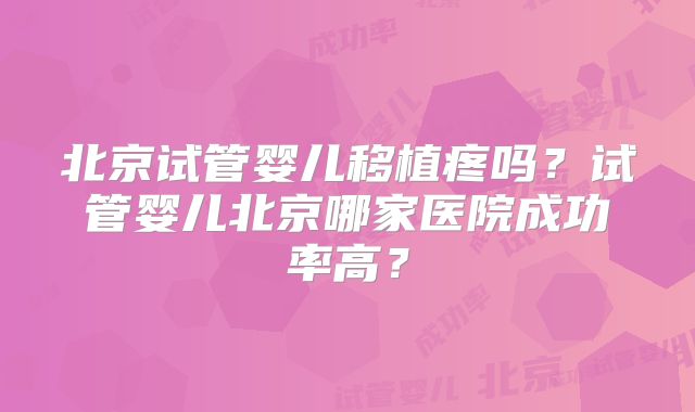北京试管婴儿移植疼吗?试管婴儿北京哪家医院成功率高?
