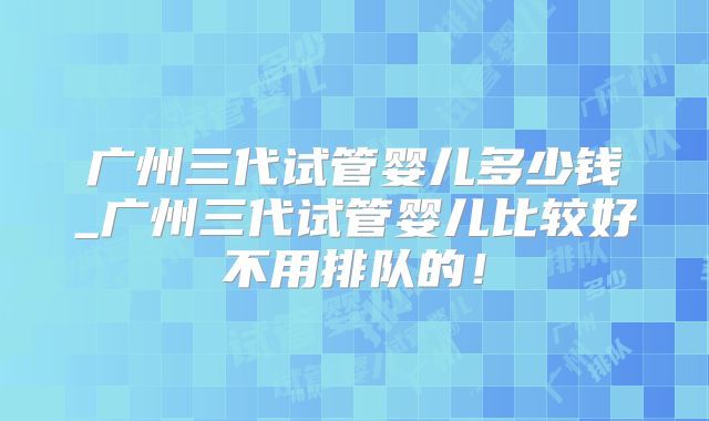 广州三代试管婴儿多少钱_广州三代试管婴儿比较好不用排队的!