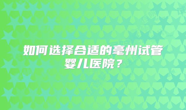 如何选择合适的毫州试管婴儿医院?