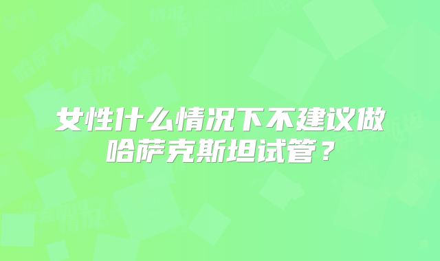 女性什么情况下不建议做哈萨克斯坦试管？