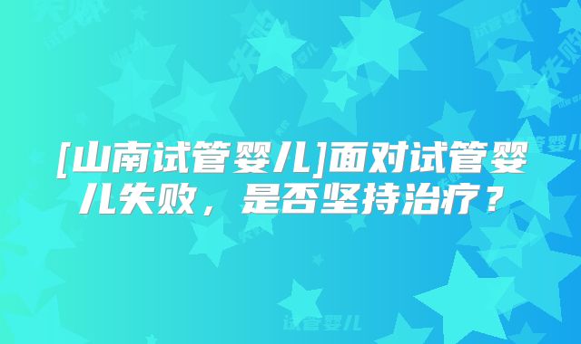 [山南试管婴儿]面对试管婴儿失败，是否坚持治疗？