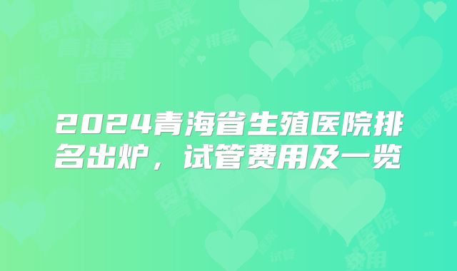 2024青海省生殖医院排名出炉，试管费用及一览
