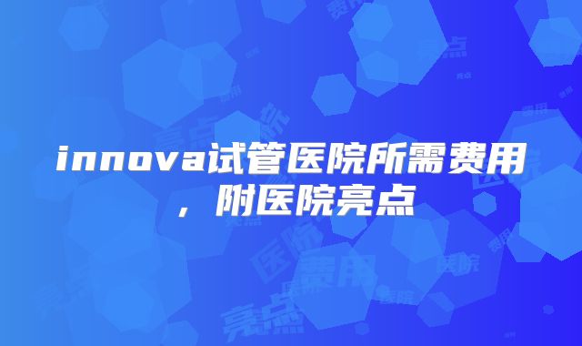 innova试管医院所需费用，附医院亮点