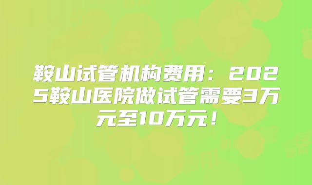 鞍山试管机构费用:2025鞍山医院做试管需要3万元至10万元!