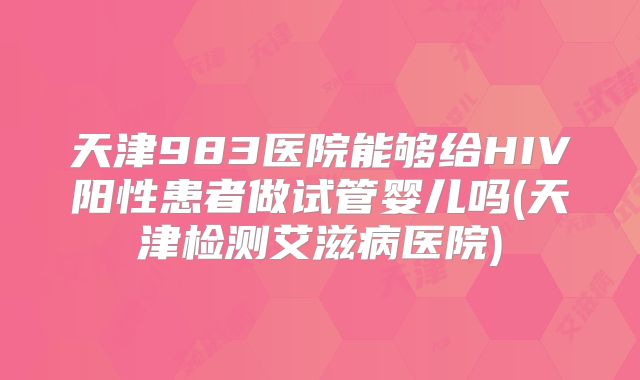 天津983医院能够给HIV阳性患者做试管婴儿吗(天津检测艾滋病医院)