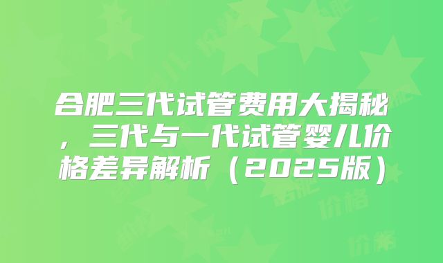 合肥三代试管费用大揭秘,三代与一代试管婴儿价格差异解析(2025版)