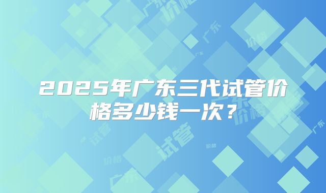 2025年广东三代试管价格多少钱一次？