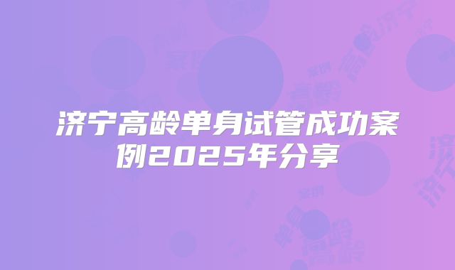 济宁高龄单身试管成功案例2025年分享
