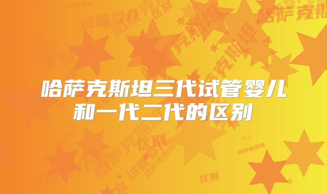 哈萨克斯坦三代试管婴儿和一代二代的区别