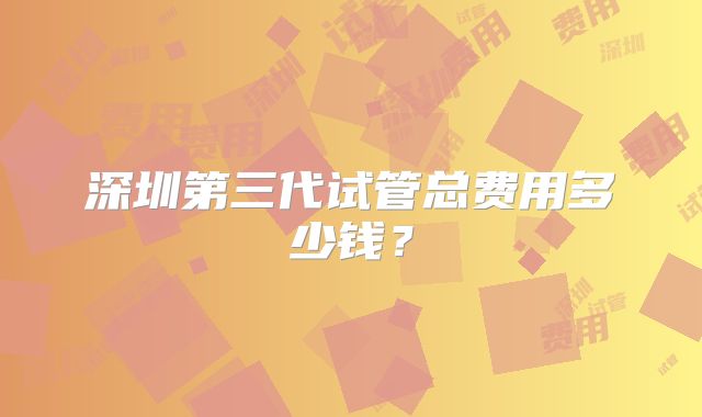 深圳第三代试管总费用多少钱？