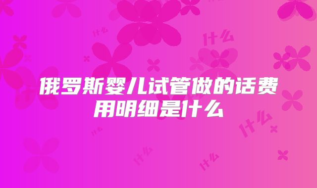 俄罗斯婴儿试管做的话费用明细是什么