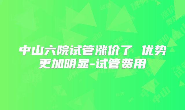 中山六院试管涨价了 优势更加明显-试管费用