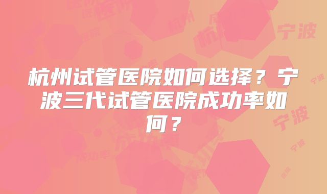 杭州试管医院如何选择？宁波三代试管医院成功率如何？