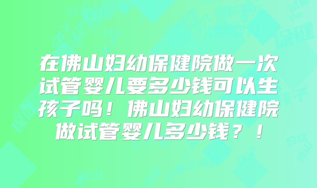 在佛山妇幼保健院做一次试管婴儿要多少钱可以生孩子吗!佛山妇幼保健院做试管婴儿多少钱?!