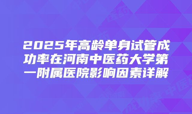2025年高龄单身试管成功率在河南中医药大学第一附属医院影响因素详解