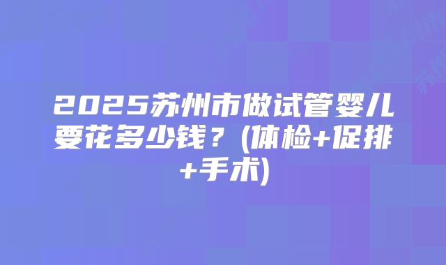 2025苏州市做试管婴儿要花多少钱？(体检+促排+手术)