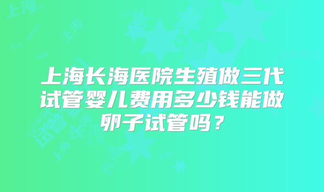 上海长海医院生殖做三代试管婴儿费用多少钱能做卵子试管吗？