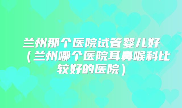 兰州那个医院试管婴儿好（兰州哪个医院耳鼻喉科比较好的医院）