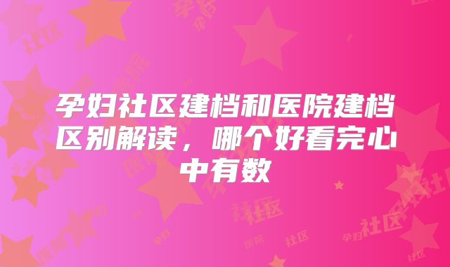 孕妇社区建档和医院建档区别解读，哪个好看完心中有数