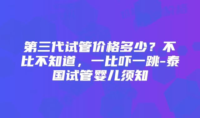 第三代试管价格多少？不比不知道，一比吓一跳-泰国试管婴儿须知