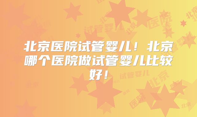 北京医院试管婴儿！北京哪个医院做试管婴儿比较好！