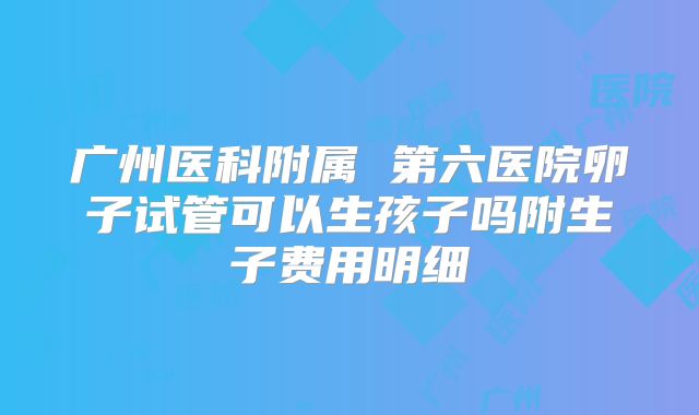 广州医科附属 第六医院卵子试管可以生孩子吗附生子费用明细
