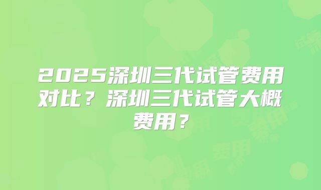 2025深圳三代试管费用对比？深圳三代试管大概费用？