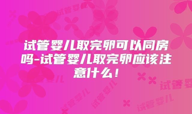 试管婴儿取完卵可以同房吗-试管婴儿取完卵应该注意什么！