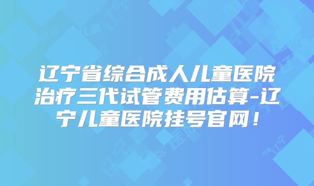 辽宁省综合成人儿童医院治疗三代试管费用估算-辽宁儿童医院挂号官网！