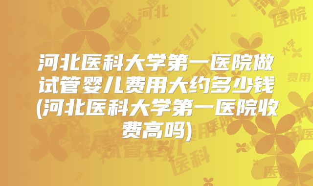 河北医科大学第一医院做试管婴儿费用大约多少钱(河北医科大学第一医院收费高吗)