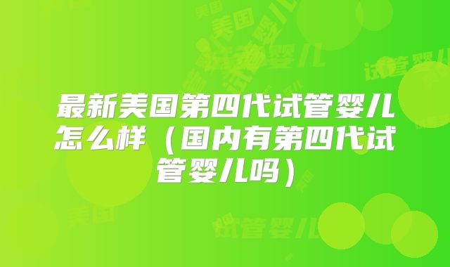 最新美国第四代试管婴儿怎么样（国内有第四代试管婴儿吗）