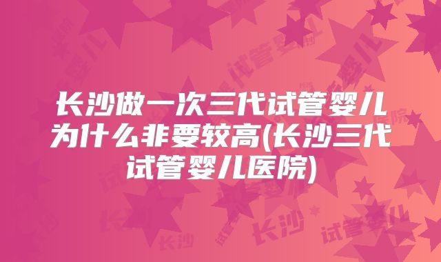 长沙做一次三代试管婴儿为什么非要较高(长沙三代试管婴儿医院)