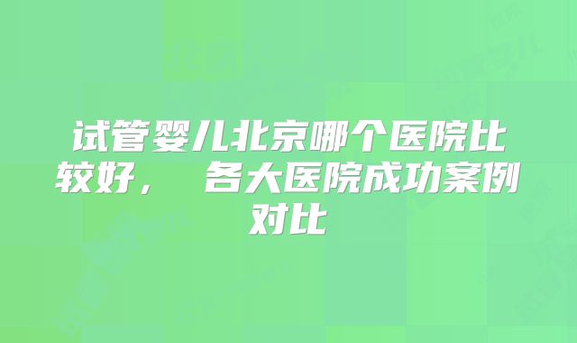 试管婴儿北京哪个医院比较好， 各大医院成功案例对比
