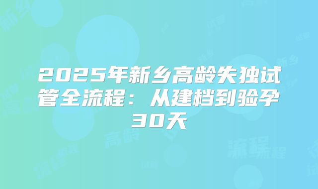 2025年新乡高龄失独试管全流程：从建档到验孕30天