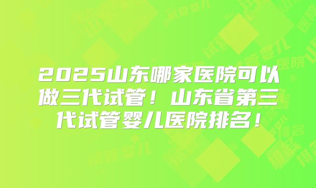 2025山东哪家医院可以做三代试管！山东省第三代试管婴儿医院排名！