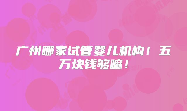 广州哪家试管婴儿机构！五万块钱够嘛！