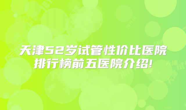 天津52岁试管性价比医院排行榜前五医院介绍!
