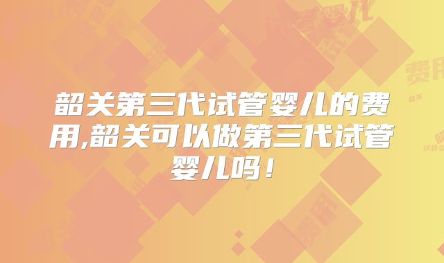 韶关第三代试管婴儿的费用,韶关可以做第三代试管婴儿吗！