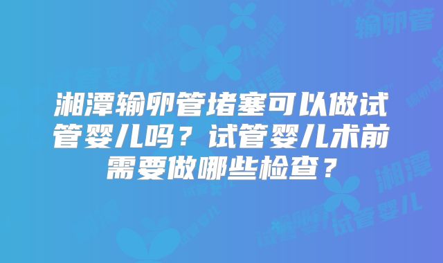 湘潭输卵管堵塞可以做试管婴儿吗?试管婴儿术前需要做哪些检查?