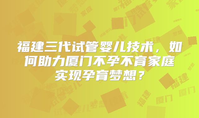 福建三代试管婴儿技术，如何助力厦门不孕不育家庭实现孕育梦想？