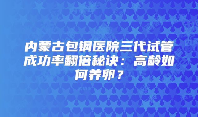 内蒙古包钢医院三代试管成功率翻倍秘诀：高龄如何养卵？
