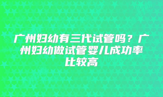 广州妇幼有三代试管吗？广州妇幼做试管婴儿成功率比较高