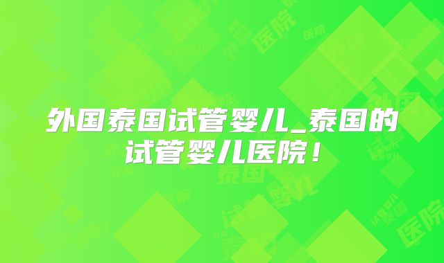 外国泰国试管婴儿_泰国的试管婴儿医院！