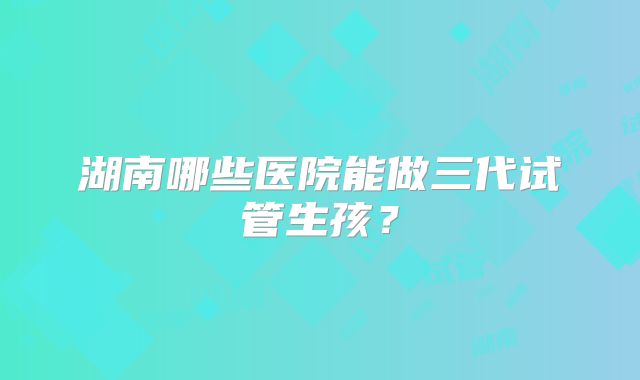 湖南哪些医院能做三代试管生孩？