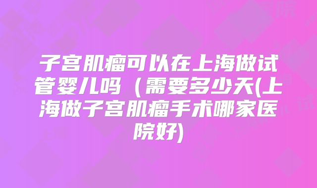 子宫肌瘤可以在上海做试管婴儿吗(需要多少天(上海做子宫肌瘤手术哪家医院好)