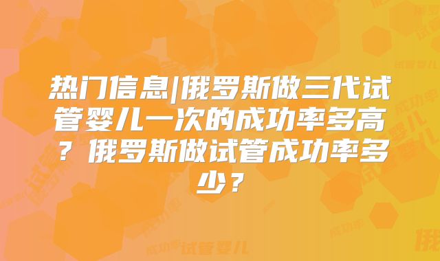 热门信息|俄罗斯做三代试管婴儿一次的成功率多高？俄罗斯做试管成功率多少？
