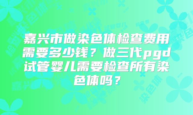 嘉兴市做染色体检查费用需要多少钱？做三代pgd试管婴儿需要检查所有染色体吗？