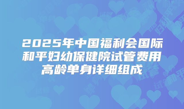 2025年中国福利会国际和平妇幼保健院试管费用高龄单身详细组成