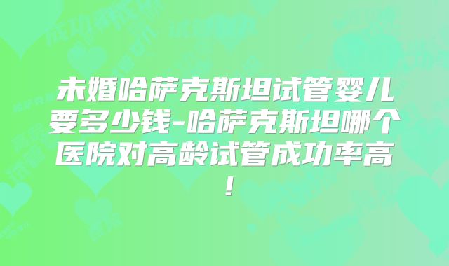 未婚哈萨克斯坦试管婴儿要多少钱-哈萨克斯坦哪个医院对高龄试管成功率高！