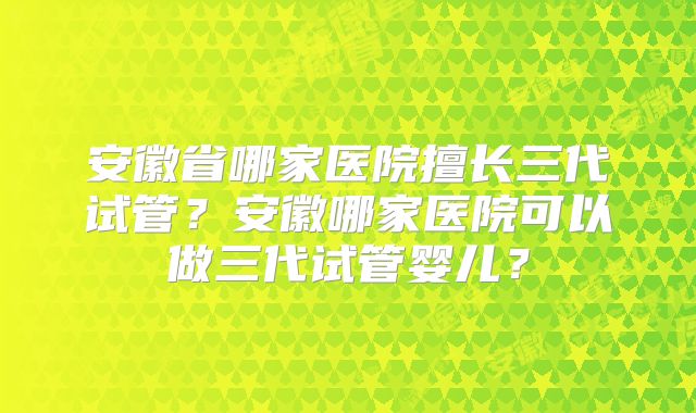 安徽省哪家医院擅长三代试管？安徽哪家医院可以做三代试管婴儿？